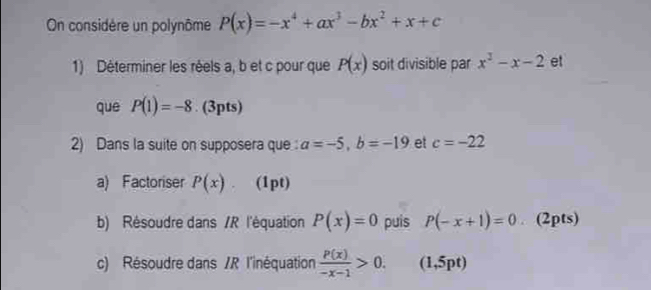 On considère un polynôme P(x)=-x^4+ax^3-bx^2+x+c
1) Déterminer les réels a, b et c pour que P(x) soit divisible par x^2-x-2 et 
que P(1)=-8. (3pts) 
2) Dans la suite on supposera que a=-5, b=-19 et c=-22
a) Factoriser P(x) (1pt) 
b) Résoudre dans /R l'équation P(x)=0 puis P(-x+1)=0. (2pts) 
c) Résoudre dans /R l'inéquation  P(x)/-x-1 >0. ( 1,5pt)