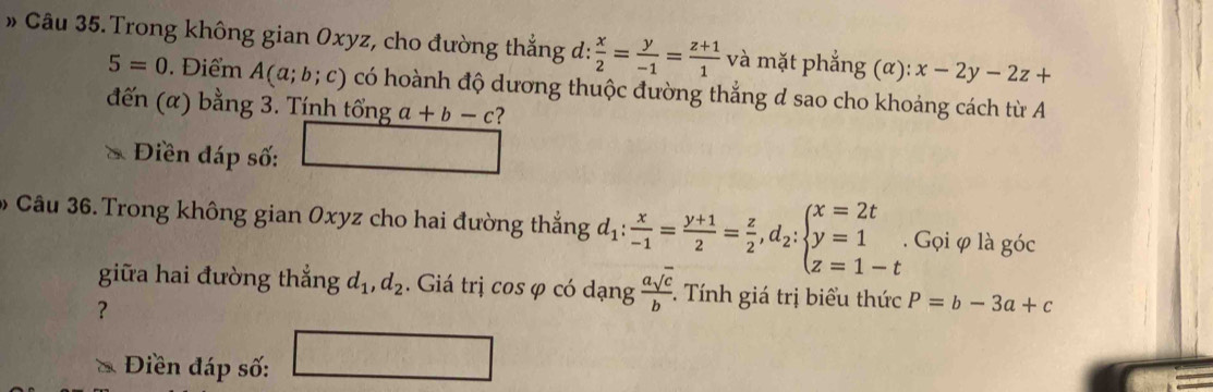 Trong không gian Oxyz, cho đường thắng d:  x/2 = y/-1 = (z+1)/1  và mặt phắng (alpha ):x-2y-2z+
5=0. Điểm A(a;b;c) có hoành độ dương thuộc đường thắng d sao cho khoảng cách từ A 
đến (a) bằng 3. Tính tổng a+b-c ? 
Điền đáp số: 
Câu 36.Trong không gian Oxyz cho hai đường thắng d_1: x/-1 = (y+1)/2 = z/2 , d_2:beginarrayl x=2t y=1 z=1-tendarray.. Gọi φ là góc 
giữa hai đường thắng d_1, d_2. Giá trị cos φ có dạng  asqrt(c)/b . . Tính giá trị biểu thức P=b-3a+c
? 
Điền đáp số: □