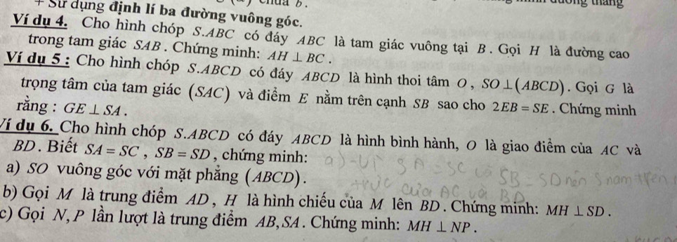 chua b . lông tháng 
+ Sư dụng định lí ba đường vuông góc. 
Ví dụ 4. Cho hình chóp S. ABC có đay ABC là tam giác vuông tại B. Gọi H là đường cao 
trong tam giác SAB. Chứng minh: AH⊥ BC. 
Ví dụ 5: Cho hình chóp S. ABCD có đáy ABCD là hình thoi tâm O , SO⊥(ABCD). Gọi G là 
trọng tâm của tam giác (SAC) và điểm E nằm trên cạnh SB sao cho 
rằng : GE⊥ SA. 2EB=SE. Chứng minh 
Ví dụ 6. Cho hình chóp S. ABCD có đáy ABCD là hình bình hành, O là giao điểm của AC và
BD. Biết SA=SC, SB=SD , chứng minh: 
a) SO vuông góc với mặt phẳng (ABCD). 
b) Gọi M là trung điểm AD , H là hình chiếu của M lên BD. Chứng minh: MH⊥ SD. 
c) Gọi N, P lần lượt là trung điểm AB, SA. Chứng minh: MH⊥ NP.