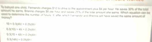 le babyall one child. Ferando charges $10 to drive to the appointment plus $4 per hour. He savee 30% of the telal
emount he eams. Brenna charges. 86 per hour and saves 25% of the Irtal amount she eams. Which equation can be
used io determine the number of houns A after which F emando and Branna will have saved the same amount of
maney?
10· 0.3(4lambda )=0.25(6lambda )
0.3(10)+4h=0.2(61)
0.3(10* 43)=0.25(70)
0.3(1(Hh)=0.0(0(m)