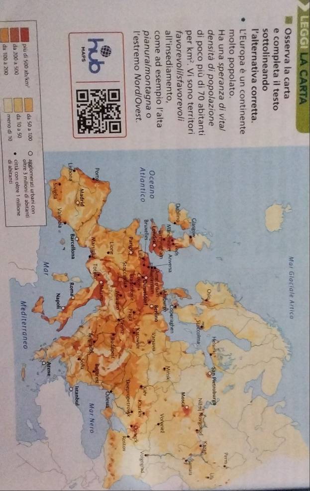 LEGG LA CARTA 
Osserva la carta 
e completa il testo 
sottolineando 
l'alternativa corretta. 
L'Europa è un continente 
molto popolato. 
Ha una speranza di vital 
densità di popolazione 
di poco più di 70 abitanti 
per km^2. Vi sono territori 
favorevoli/sfavorevoli 
all’insediamento, 
come ad esempio l’alta 
pianura/montagna o 
l’estremo Nord/Ovest. 
a 
MAPS 
più dì 500 ab/km² da 50 a 1
da 200 a 500 da 10 a 5
da 100 a 200 meno di 10 di abitanti