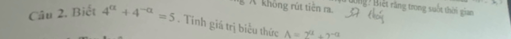 không rút tiên ra. 
Bông? Biết răng trong suốt thời gian 
Câu 2. Biết 4^(alpha)+4^(-alpha)=5. Tính giá trị biểu thức A=2^a+2^(-a)