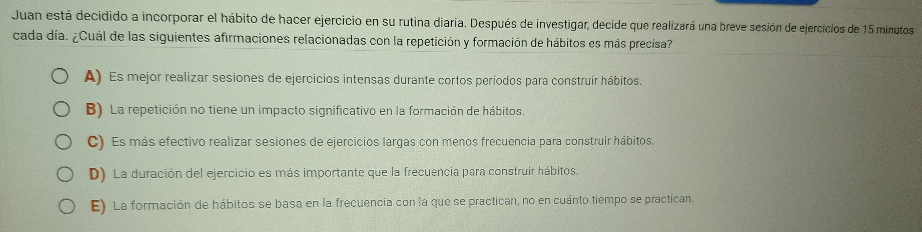 Juan está decidido a incorporar el hábito de hacer ejercicio en su rutina diaria. Después de investigar, decide que realizará una breve sesión de ejercicios de 15 minutos
cada día. ¿Cuál de las siguientes afirmaciones relacionadas con la repetición y formación de hábitos es más precisa?
A) Es mejor realizar sesiones de ejercicios intensas durante cortos períodos para construir hábitos.
B) La repetición no tiene un impacto significativo en la formación de hábitos.
C) Es más efectivo realizar sesiones de ejercicios largas con menos frecuencia para construir hábitos.
D) La duración del ejercicio es más importante que la frecuencia para construir hábitos.
E) La formación de hábitos se basa en la frecuencia con la que se practican, no en cuánto tiempo se practican.