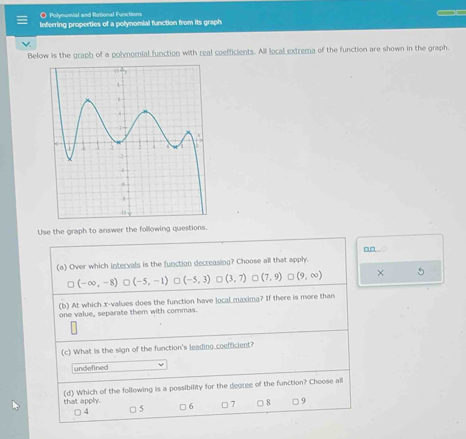 Polynomial and Rational Functions
Inferring properties of a polynomial function from its graph
√.
Below is the graph of a polynomial function with real coefficients. All local extrema of the function are shown in the graph.
Use the graph to answer the following questions.
□,□,…
(a) Over which intervals is the function decreasing? Choose all that apply.
(-∈fty ,-8) (-5,-1) (-5,3) (3,7) (7,9) (9,∈fty ) ×
(b) At which x -values does the function have local maxima? If there is more than
one value, separate them with commas.
(c) What is the sign of the function's leading coefficient?
undefined
(d) Which of the following is a possibility for the degree of the function? Choose all
that apply. 9
4 5 6 □ 7 □ 8