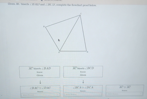 Given AC bisects ∠ BAD and ∠ BCD complete the flowchart proof below.
overline AC bisects ∠ BAD overline AC bisects ∠ BCD
Reason: Reason 
Given Given
∠ BAC≌ ∠ DAC ∠ BCA≌ ∠ DCA overline AC≌ overline AC
Neasoi Reason 
sdact Resoon Seleet Reas= Schat Bn