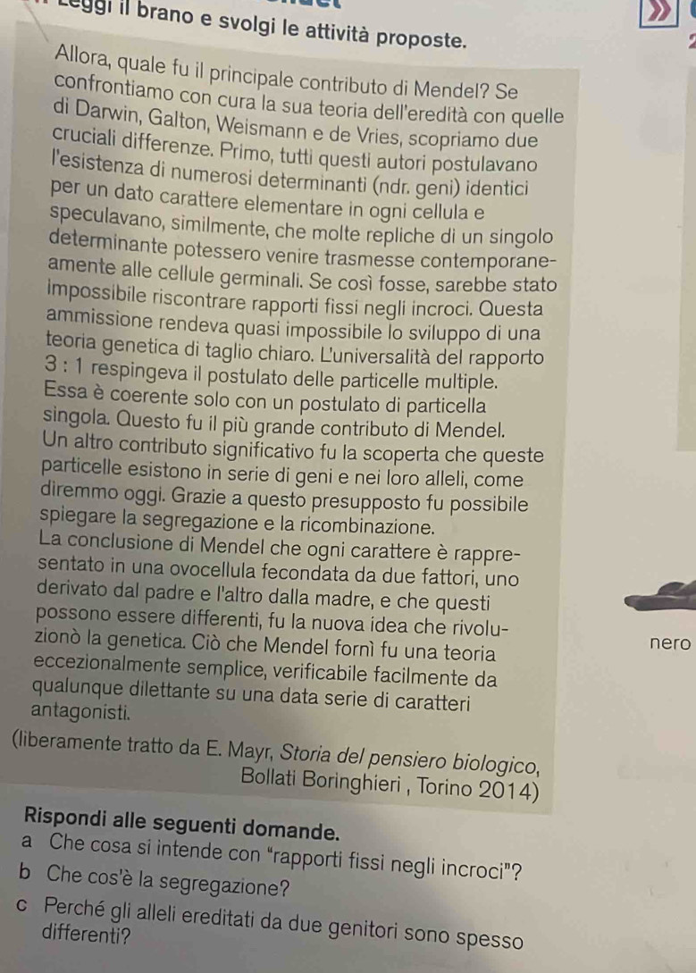 Leggi il brano e svolgi le attività proposte.
Allora, quale fu il principale contributo di Mendel? Se
confrontiamo con cura la sua teoria dell'eredità con quelle
di Darwin, Galton, Weismann e de Vries, scopriamo due
cruciali differenze. Primo, tutti questi autori postulavano
l'esistenza di numerosi determinanti (ndr. geni) identici
per un dato carattere elementare in ogni cellula e
speculavano, similmente, che molte repliche di un singolo
determinante potessero venire trasmesse contemporane-
amente alle cellule germinali. Se così fosse, sarebbe stato
impossibile riscontrare rapporti fissi negli incroci. Questa
ammissione rendeva quasi impossibile To sviluppo di una
teoria genetica di taglio chiaro. L'universalità del rapporto
3 : 1 respingeva il postulato delle particelle multiple.
Essa è coerente solo con un postulato di particella
singola. Questo fu il più grande contributo di Mendel.
Un altro contributo significativo fu la scoperta che queste
particelle esistono in serie di geni e nei loro alleli, come
diremmo oggi. Grazie a questo presupposto fu possibile
spiegare la segregazione e la ricombinazione.
La conclusione di Mendel che ogni carattere è rappre-
sentato in una ovocellula fecondata da due fattori, uno
derivato dal padre e l'altro dalla madre, e che questi
possono essere differenti, fu la nuova idea che rivolu-
zionò la genetica. Ciò che Mendel fornì fu una teoria nero
eccezionalmente semplice, verificabile facilmente da
qualunque dilettante su una data serie di caratteri
antagonisti.
(liberamente tratto da E. Mayr, Storia del pensiero biologico,
Bollati Boringhieri , Torino 2014)
Rispondi alle seguenti domande.
a Che cosa si intende con “rapporti fissi negli incroci”?
b Che cos'è la segregazione?
c Perché gli alleli ereditati da due genitori sono spesso
differenti?