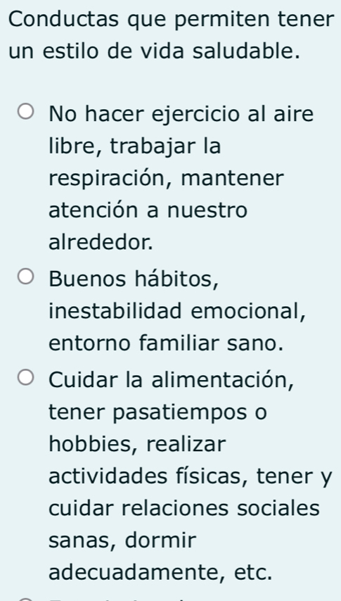 Conductas que permiten tener
un estilo de vida saludable.
No hacer ejercicio al aire
libre, trabajar la
respiración, mantener
atención a nuestro
alrededor.
Buenos hábitos,
inestabilidad emocional,
entorno familiar sano.
Cuidar la alimentación,
tener pasatiempos o
hobbies, realizar
actividades físicas, tener y
cuidar relaciones sociales
sanas, dormir
adecuadamente, etc.