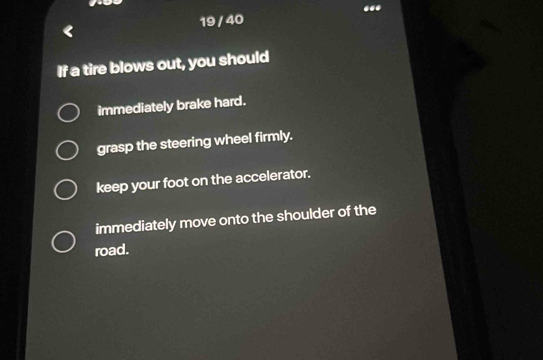 19 / 40
If a tire blows out, you should
immediately brake hard.
grasp the steering wheel firmly.
keep your foot on the accelerator.
immediately move onto the shoulder of the
road.