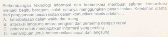 Perkembangan teknologi informasi dan komunikasi membuat saluran komunikasi
menjadi begitu beragam, salah satunya menggunakan pesan instan. Kelebihan utama
dari penggunaan pesan instan dalam komunikasi bisnis adalah…..
A. keterbatasan dalam waktu dan ruang
B. interaksi langsung antara pengirim dan penerima dengan cepat
C. potensi untuk mendapatkan informasi yang penting
D. kemampuan untuk berkomunikasi cepat dan langsung