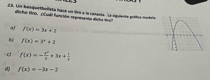 Un basquetbolista hace un tíro a la canasta. La siguiente gráfica modela
dicho tiro. ¿Cuál función representa dicho tiro?
a) f(x)=3x+2
b) f(x)=3^x+2
c) f(x)=- x^2/2 +3x+ 1/2 
d) f(x)=-3x-2