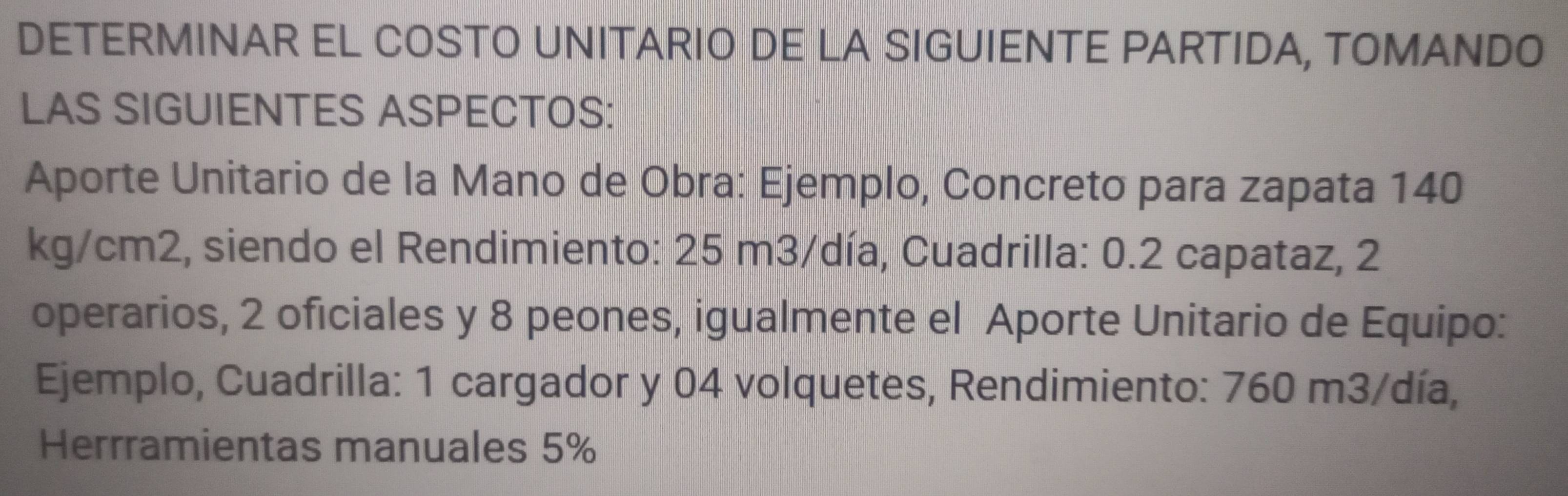 DETERMINAR EL COSTO UNITARIO DE LA SIGUIENTE PARTIDA, TOMANDO 
LAS SIGUIENTES ASPECTOS: 
Aporte Unitario de la Mano de Obra: Ejemplo, Concreto para zapata 140
kg/cm2, siendo el Rendimiento: 25 m3/día, Cuadrilla: 0.2 capataz, 2
operarios, 2 oficiales y 8 peones, igualmente el Aporte Unitario de Equipo: 
Ejemplo, Cuadrilla: 1 cargador y 04 volquetes, Rendimiento: 760 m3/día, 
Herrramientas manuales 5%