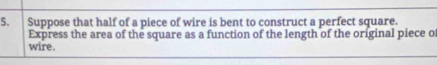 Suppose that half of a piece of wire is bent to construct a perfect square. 
Express the area of the square as a function of the length of the original piece of 
wire.