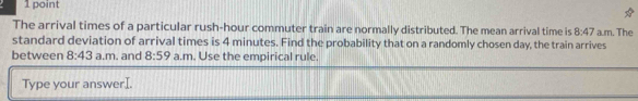 The arrival times of a particular rush-hour commuter train are normally distributed. The mean arrival time is 8:47 a.m. The 
standard deviation of arrival times is 4 minutes. Find the probability that on a randomly cho sen day, the train arrives 
between 8:43 a.m. and 8:59 a.m. Use the empirical rule. 
Type your answerI.