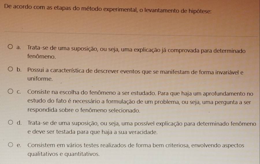 De acordo com as etapas do método experimental, o levantamento de hipótese:
a. Trata-se de uma suposição, ou seja, uma explicação já comprovada para determinado
fenômeno.
b. Possui a característica de descrever eventos que se manifestam de forma invariável e
uniforme.
c. Consiste na escolha do fenômeno a ser estudado. Para que haja um aprofundamento no
estudo do fato é necessário a formulação de um problema, ou seja, uma pergunta a ser
respondida sobre o fenômeno selecionado.
d. Trata-se de uma suposição, ou seja, uma possível explicação para determinado fenômeno
e deve ser testada para que haja a sua veracidade.
e. Consistem em vários testes realizados de forma bem criteriosa, envolvendo aspectos
qualitativos e quantitativos.