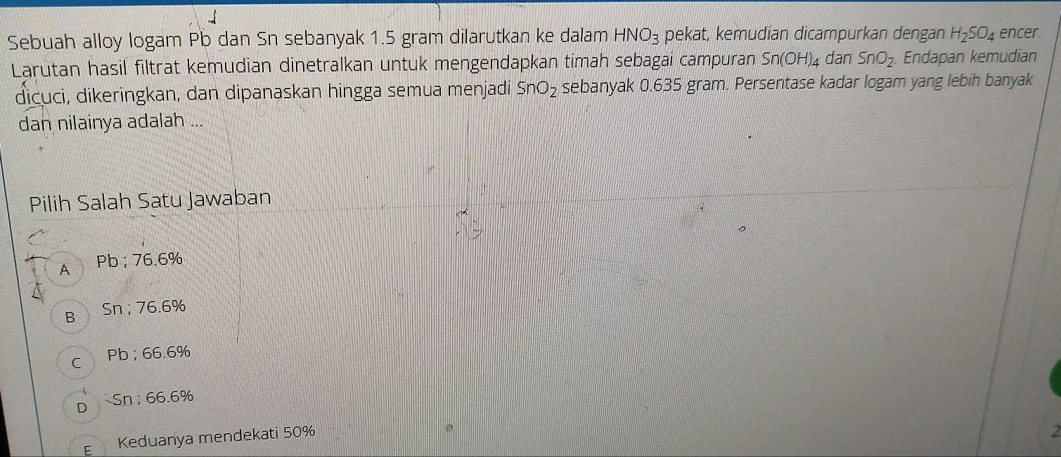 Sebuah alloy logam Pb dan Sn sebanyak 1.5 gram dilarutkan ke dalam HNO₃ pekat, kemudian dicampurkan dengan H_2SO_4 encer.
Larútan hasil filtrat kemudian dinetralkan untuk mengendapkan timah sebagai campuran Sn(OH)_4 dan SnO_2. Endapan kemudian
dịcuci, dikeringkan, dan dipanaskan hingga semua menjadí SnO_2 sebanyak 0.635 gram. Persentase kadar logam yang lebih banyak
dan nilainya adalah ...
Pilih Salah Satu Jawaban
A Pb; 76.6%
B Sn; 76.6%
C Pb; 66.6%
Sn; 66.6%
E Keduanya mendekati 50%
2