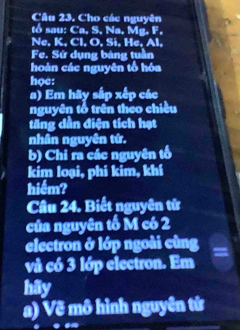 Cho các nguyên 
tổ sau: Ca, S, Na, Mg. F. 
Ne, K, Cl. O, Si, He, Al. 
Fe. Sứ dụng bảng tuần 
hoàn các nguyên tổ hóa 
học: 
a) Em hãy sắp xếp các 
nguyên tổ trên theo chiều 
tăng dần điện tích hạt 
nhân nguyên tứ. 
b) Chỉ ra các nguyên tố 
kim loại, phi kim, khí 
hiểm? 
Cầu 24. Biết nguyên tử 
của nguyên tố M có 2
electron ở lớp ngoài cũng 
và có 3 lớp electron. Em 
hiy 
a) Vẽ mô hình nguyên tứ