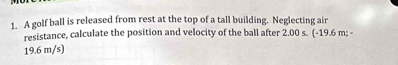 A golf ball is released from rest at the top of a tall building. Neglecting air 
resistance, calculate the position and velocity of the ball after 2.00 s. (-19.6 m; -
19.6 m/s)