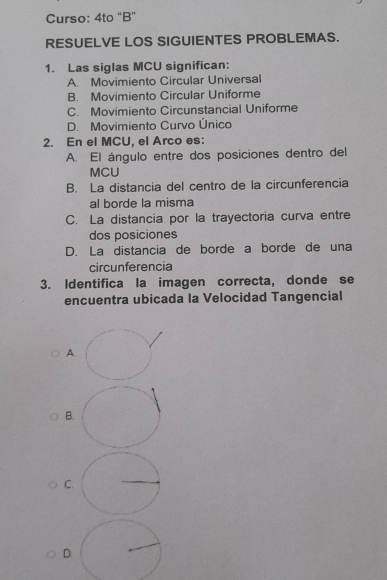 Curso: 4to “B”
RESUELVE LOS SIGUIENTES PROBLEMAS.
1. Las siglas MCU significan:
A. Movimiento Circular Universal
B. Movimiento Circular Uniforme
C. Movimiento Circunstancial Uniforme
D. Movimiento Curvo Único
2. En el MCU, el Arco es:
A. El ángulo entre dos posiciones dentro del
MCU
B. La distancia del centro de la circunferencia
al borde la misma
C. La distancia por la trayectoria curva entre
dos posiciones
D. La distancia de borde a borde de una
circunferencia
3. Identifica la imagen correcta, donde se
encuentra ubicada la Velocidad Tangencial
A.
B
C
D