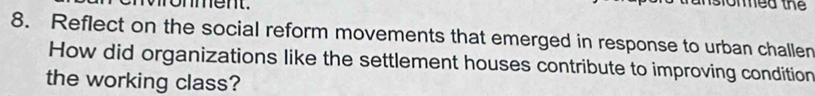 ronment. 
islon mea thể 
8. Reflect on the social reform movements that emerged in response to urban challen 
How did organizations like the settlement houses contribute to improving condition 
the working class?