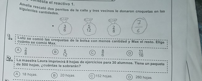 Ulitesta el reactivo 1.
Amelia rescató dos perritos de la calle y tres vecinos le donaron croquetas en las
siguientes cantidades.
   
Lulú se comió las croquetas de la bolsa con menos cantidad y Max el resto. Elige
cuánto se comió Max.
a  2/8  B  5/12  C  8/6  D  11/16 
La maestra Laura imprimirá 8 hojas de ejercicios para 30 alumnos. Tiene un paquete
de 500 hojas, ¿cuántas le sobrarán?
A  18 hojas B 20 hojas C )152 hojas. D260 hojas