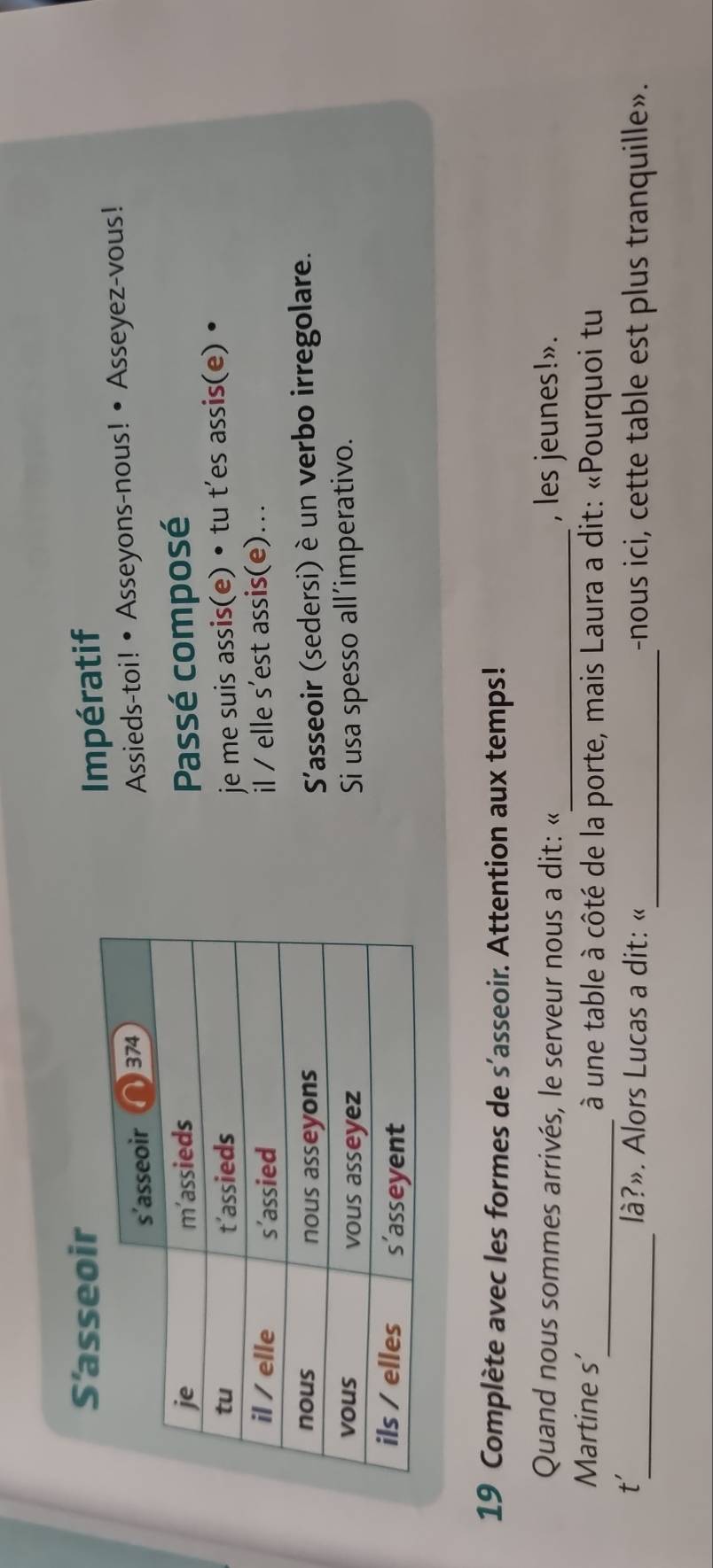 S'asseoir 
Impératif 
Assieds-toi! • Asseyons-nous! • Asseyez-vous! 
Passé composé 
je me suis assis(e) • tu t’es assis(e) • 
il / elle s’est assis(e)... 
S'asseoir (sedersi) è un verbo irregolare. 
Si usa spesso all’imperativo. 
19 Complète avec les formes de s'asseoir. Attention aux temps! 
Quand nous sommes arrivés, le serveur nous a dit: «_ , les jeunes!». 
Martine s’_ à une table à côté de la porte, mais Laura a dit: «Pourquoi tu 
_ 
t' 
_ là?». Alors Lucas a dit: « -nous ici, cette table est plus tranquille».