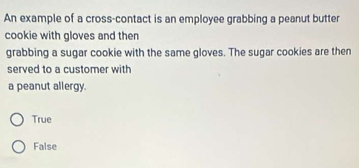 An example of a cross-contact is an employee grabbing a peanut butter
cookie with gloves and then
grabbing a sugar cookie with the same gloves. The sugar cookies are then
served to a customer with
a peanut allergy.
True
False