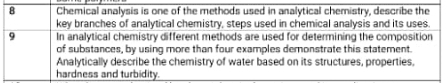 Chemical analysis is one of the methods used in analytical chemistry, describe the 
key branches of analytical chemistry, steps used in chemical analysis and its uses. 
9 In analytical chemistry different methods are used for determining the composition 
of substances, by using more than four examples demonstrate this statement. 
Analytically describe the chemistry of water based on its structures, properties. 
hardness and turbidity.