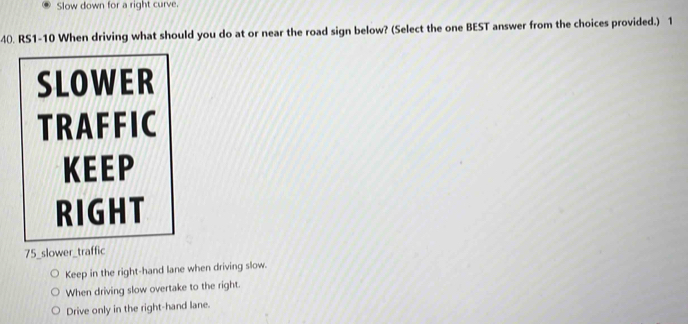 Slow down for a right curve.
40. RS1-10 When driving what should you do at or near the road sign below? (Select the one BEST answer from the choices provided.) 1
SLOWER
TRAFFIC
KEEP
RIGHT
75 _slower_traffic
Keep in the right-hand lane when driving slow.
When driving slow overtake to the right.
Drive only in the right-hand lane.