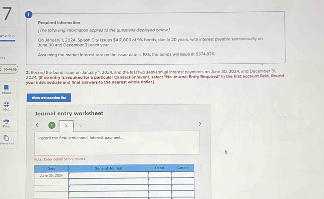 Required information 
[The following information applies to the questions displayed below.] 
art 2 of 2 
On January 1, 2024, Splash City issues $410,000 of 9% bonds, due in 20 years, with interest payable semiannually on 
June 30 and December 31 each year. 
Ints Assuming the market interest rate on the issue date is 10%, the bonds will issue at $374,826. 
00:48:09 2. Record the bond issue on January 1, 2024, and the first two semiannual interest payments on June 30, 2024, and December 31, 
2024. (If no entry is required for a particular transaction/event, select "No Journal Entry Required" in the first account field. Round 
your intermediate and final answers to the nearest whole dollar.) 
eBook 
View transaction list 
Hint 
Journal entry worksheet 
Print 
1 2 3 
Record the first semiannual interest payment. 
eferences 
Note: Enter debits before credits.