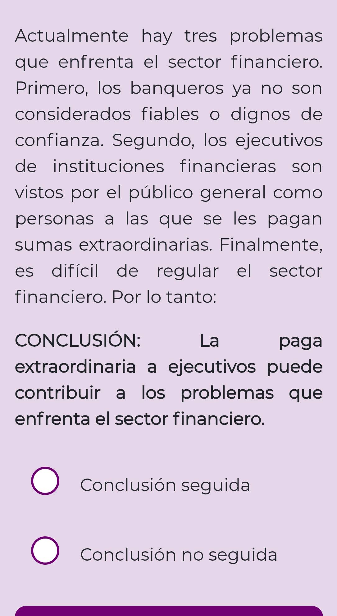 Actualmente hay tres problemas
que enfrenta el sector financiero.
Primero, los banqueros ya no son
considerados fiables o dignos de
confianza. Segundo, los ejecutivos
de instituciones financieras son 
vistos por el público general como
personas a las que se les pagan
sumas extraordinarias. Finalmente,
es difícil de regular el sector
financiero. Por lo tanto:
CONCLUSIÓN: La paga
extraordinaria a ejecutivos puede
contribuir a los problemas que
enfrenta el sector financiero.
Conclusión seguida
Conclusión no seguida