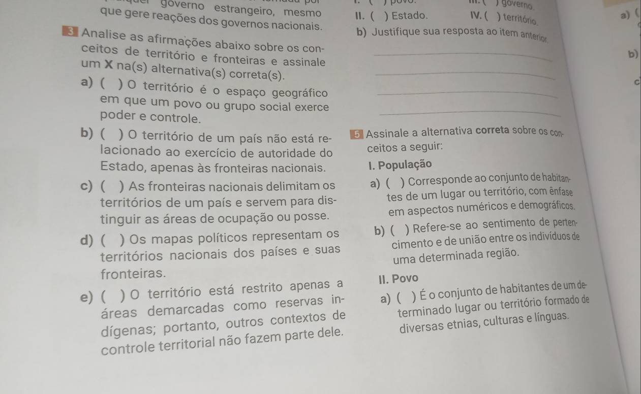 )governo.
a) (
quer góverno estrangeiro, mesmo II. ( ) Estado. IV. ( ) território.
que gere reações dos governos nacionais. b) Justifique sua resposta ao item anterior
* Analise as afirmações abaixo sobre os con-
b)
ceitos de território e fronteiras e assinale_
um X na(s) alternativa(s) correta(s)._
c
a) ( ) O território é o espaço geográfico_
_
em que um povo ou grupo social exerce
poder e controle.
b) ( ) O território de um país não está re- 5 Assinale a alternativa correta sobre os con-
lacionado ao exercício de autoridade do
ceitos a seguir:
Estado, apenas às fronteiras nacionais. I. População
c) ( ) As fronteiras nacionais delimitam os a) ( ) Corresponde ao conjunto de habitan-
territórios de um país e servem para dis- tes de um lugar ou território, com ênfase
tinguir as áreas de ocupação ou posse. em aspectos numéricos e demográficos.
d) ( ) Os mapas políticos representam os b) ( ) Refere-se ao sentimento de perten-
territórios nacionais dos países e suas cimento e de união entre os indivíduos de
uma determinada região.
fronteiras.
e) ( )O território está restrito apenas a II. Povo
áreas demarcadas como reservas in- a) ( ) É o conjunto de habitantes de um de
dígenas; portanto, outros contextos de terminado lugar ou território formado de
controle territorial não fazem parte dele. diversas etnias, culturas e línguas.