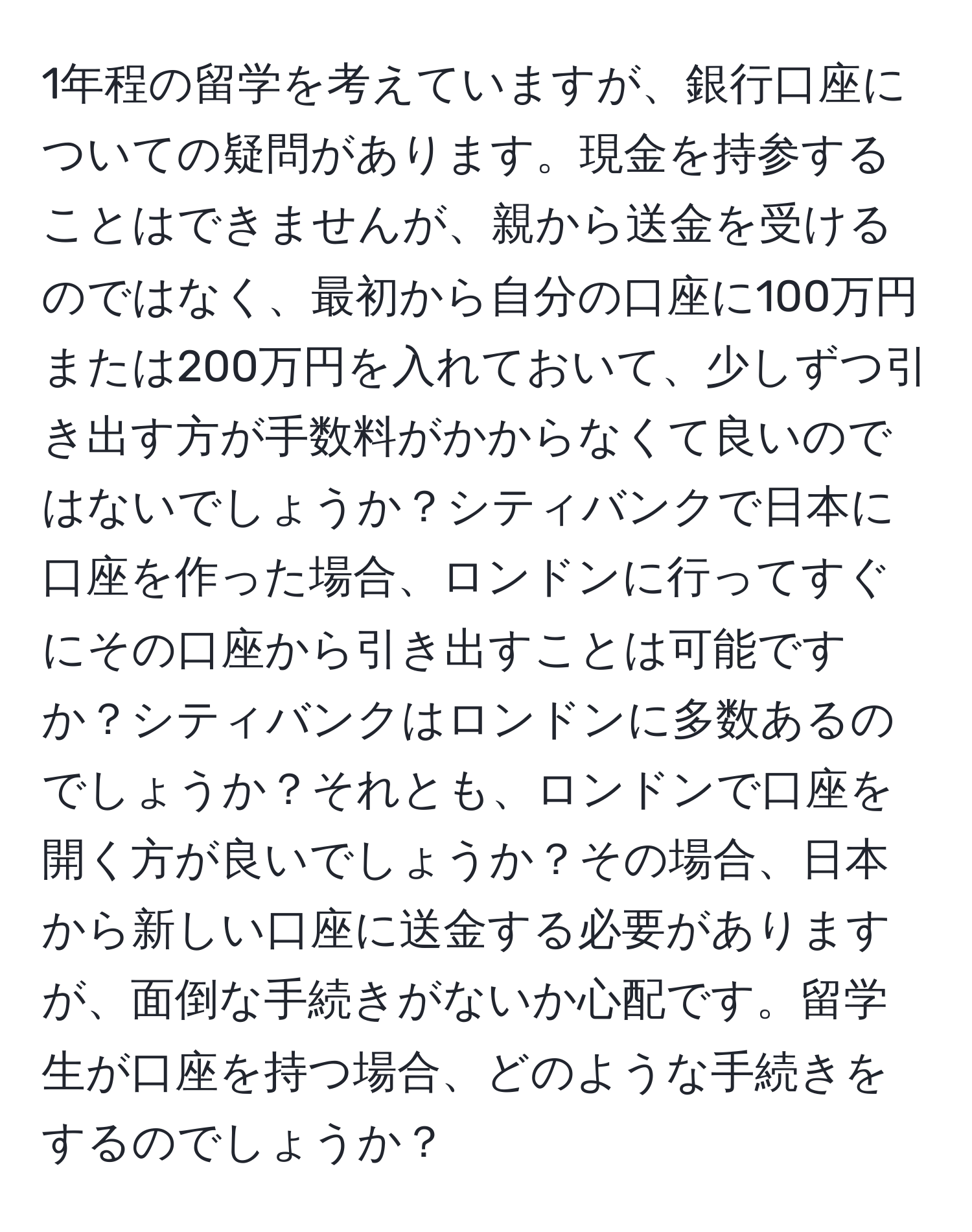 1年程の留学を考えていますが、銀行口座についての疑問があります。現金を持参することはできませんが、親から送金を受けるのではなく、最初から自分の口座に100万円または200万円を入れておいて、少しずつ引き出す方が手数料がかからなくて良いのではないでしょうか？シティバンクで日本に口座を作った場合、ロンドンに行ってすぐにその口座から引き出すことは可能ですか？シティバンクはロンドンに多数あるのでしょうか？それとも、ロンドンで口座を開く方が良いでしょうか？その場合、日本から新しい口座に送金する必要がありますが、面倒な手続きがないか心配です。留学生が口座を持つ場合、どのような手続きをするのでしょうか？