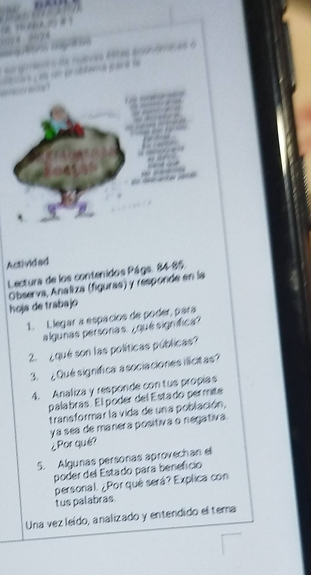 Activided 
Lectura de los contenidos Págs. 84-85. 
Observa, Analiza (figuras) y responde en la 
hoja de trabajo 
1. Llegar a espacios de poder, para 
algunas personas. ¿qué signífica? 
2. ¿ qué son las políticas públicas 
3. ¿Qué signífica asociaciones ilicitas 
4. Analiza y responde contue propias 
palabras. El poder del Estado permité 
transformar la vida de una población, 
yá sea de manera positiva o negativa. 
¿Por qué? 
5. Algunas personas aprovechan el 
poder del Estado para beneficio 
personal. ¿Por qué será? Explica con 
tus palabras. 
Una vez leído, analizado y entendido el tema