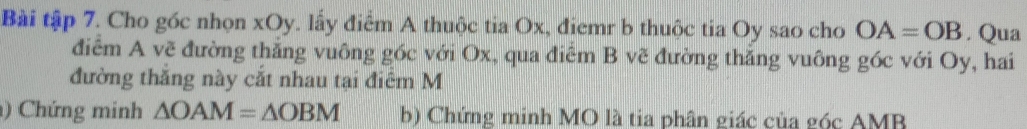 Bài tập 7. Cho góc nhọn xOy. lấy điểm A thuộc tia Ox, điemr b thuộc tia Oy sao cho OA=OB. Qua 
điểm A vẽ đường thắng vuông góc với Ox, qua điểm B vẽ đường thăng vuông góc với Oy, hai 
đường thăng này cắt nhau tại điểm M 
) Chứng minh △ OAM=△ OBM b) Chứng minh MO là tia phân giác của góc AMB