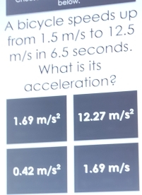 below. 
A bicycle speeds up 
from 1.5 m/s to 12.5
m/s in 6.5 seconds. 
What is its 
acceleration?
1.69m/s^2 12.27m/s^2
0.42m/s^2 1.69 m/s