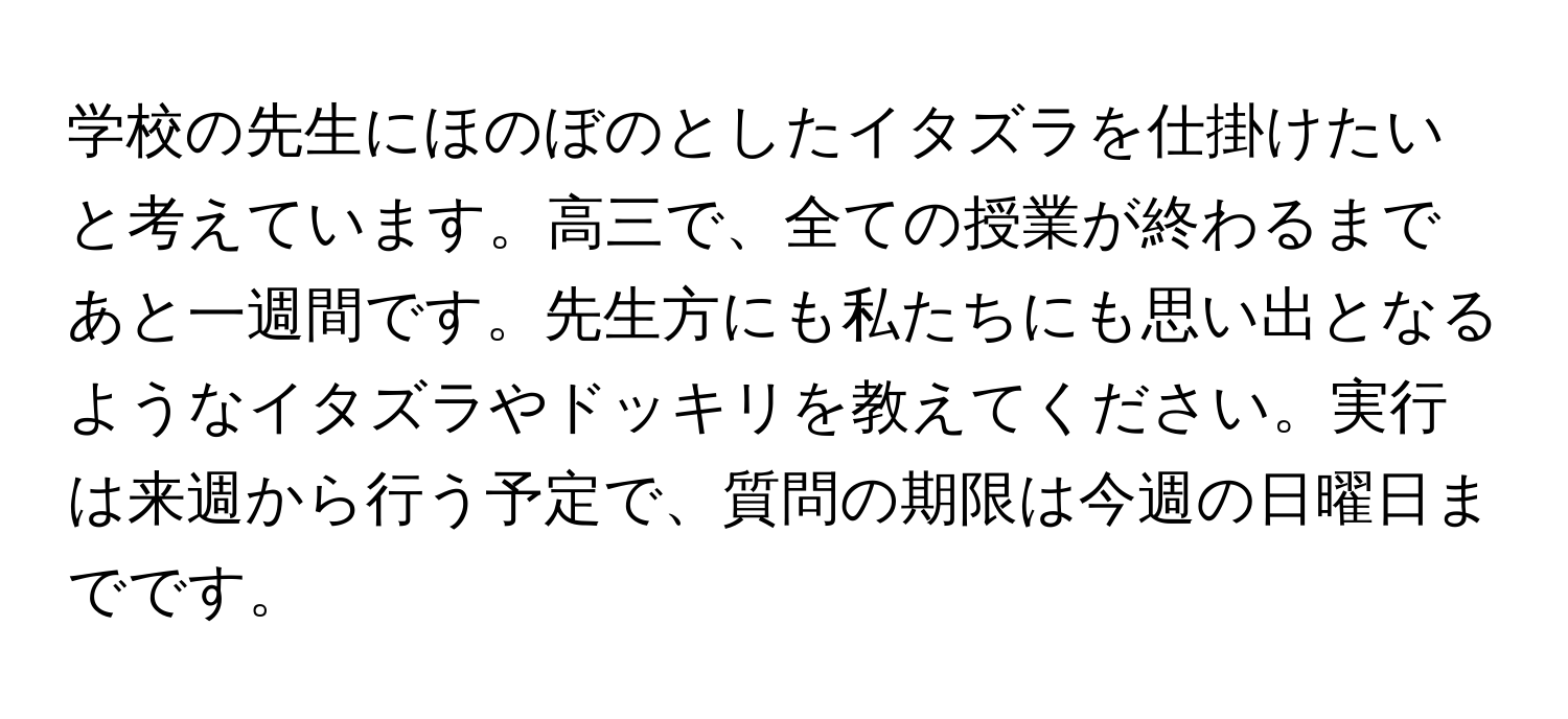 学校の先生にほのぼのとしたイタズラを仕掛けたいと考えています。高三で、全ての授業が終わるまであと一週間です。先生方にも私たちにも思い出となるようなイタズラやドッキリを教えてください。実行は来週から行う予定で、質問の期限は今週の日曜日までです。