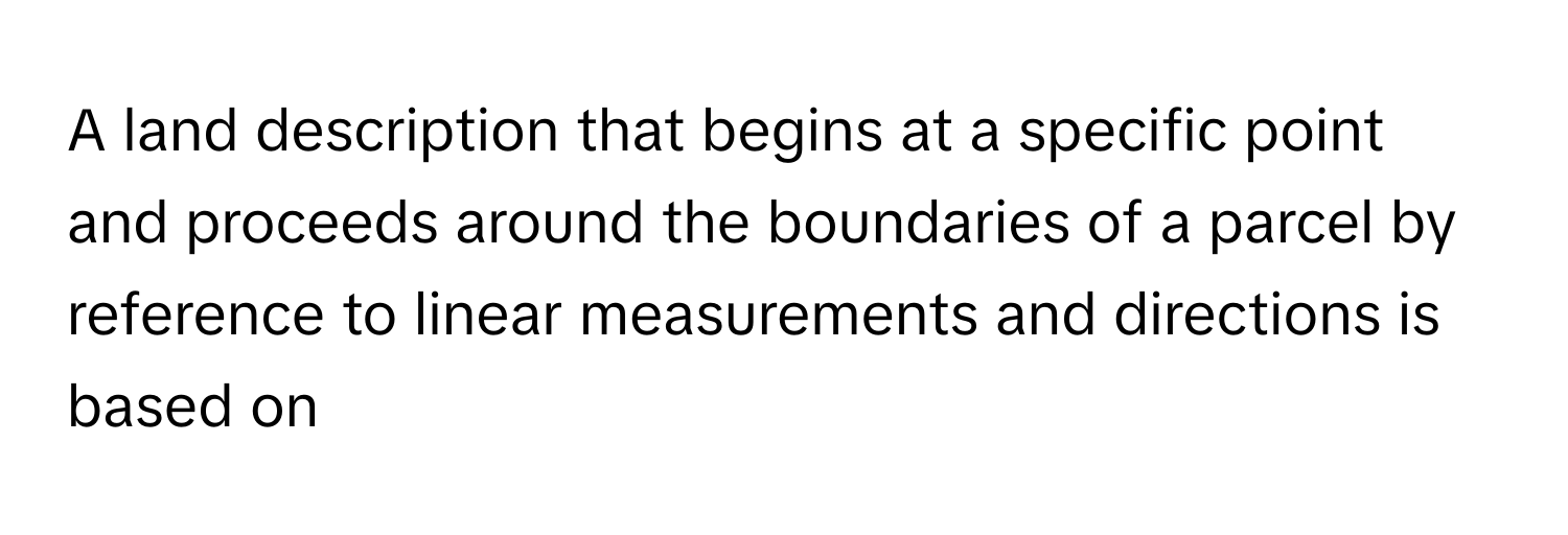 A land description that begins at a specific point and proceeds around the boundaries of a parcel by reference to linear measurements and directions is based on