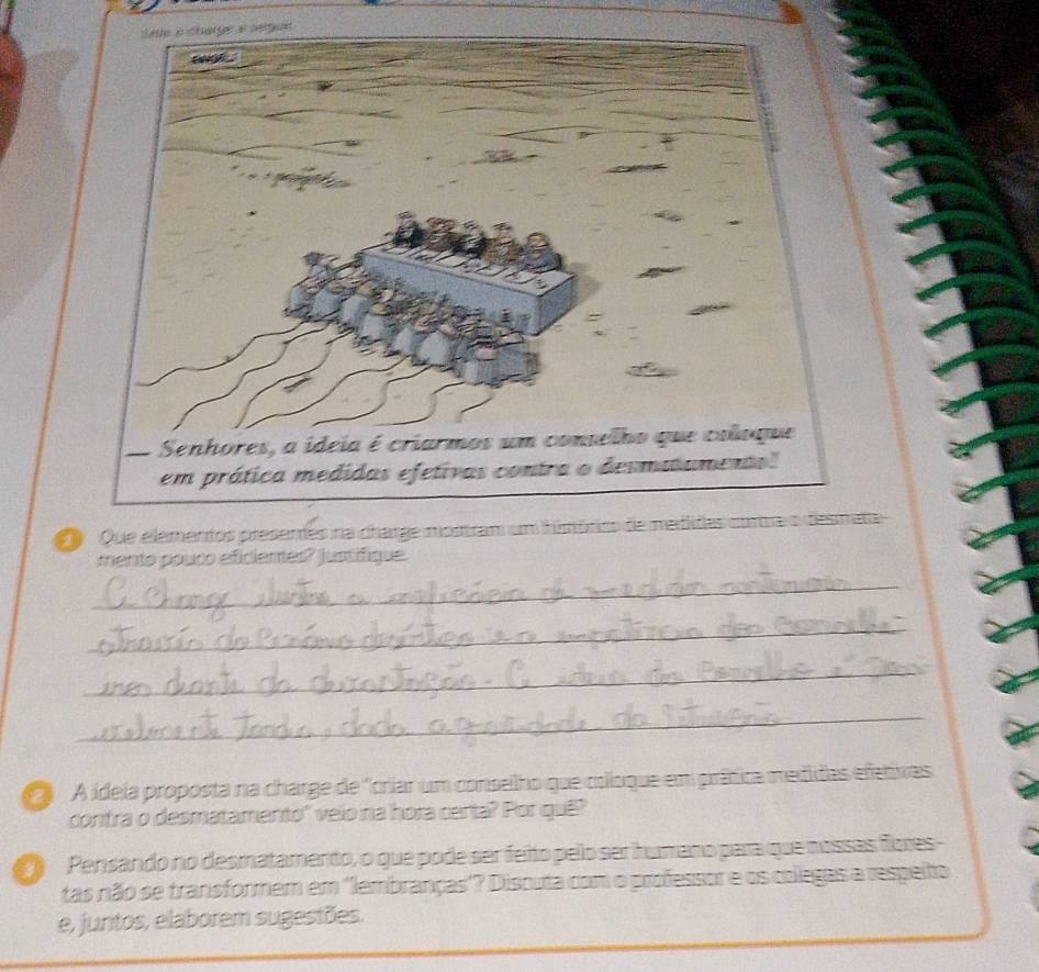 serpues 
O Que elementos presentes nta 
mento pouco eficiemes? justifique. 
_ 
_ 
_ 
_ 
A ídeia proposta na charge de 'criar um conselho que coloque em prática medidas efetivas 
contra o desmatamento'' veio na hora certa? Por quê? 
Pensando no desmatamento, o que pode ser feito pelo ser humano para que nossas fores- 
tas não se transformem em ''lembranças'? Discuta com o professor e os colegas a respeito 
e, juntos, elaborem sugestões.