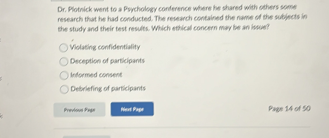 Dr. Plotnick went to a Psychology conference where he shared with others some
research that he had conducted. The research contained the name of the subjects in
the study and their test results. Which ethical concern may be an issue?
Violating confidentiality
Deception of participants
Informed consent
Debriefing of participants
Previous Pags Next Pays Page 14 of 50