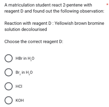 A matriculation student react 2 -pentene with *
reagent D and found out the following observation:
Reaction with reagent D : Yellowish brown bromine
solution decolourised
Choose the correct reagent D:
HBr in H_2O
Br_2 in H_2O
HCl
KOH