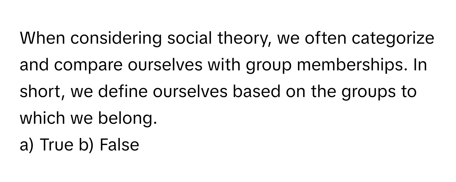 When considering social theory, we often categorize and compare ourselves with group memberships. In short, we define ourselves based on the groups to which we belong.

a) True b) False