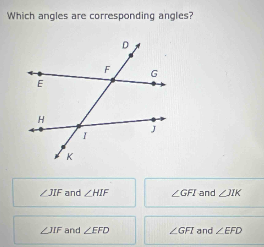 Which angles are corresponding angles?
∠ JIF and ∠ HIF ∠ GFI and ∠ JIK
∠ JIF and ∠ EFD ∠ GFI and ∠ EFD