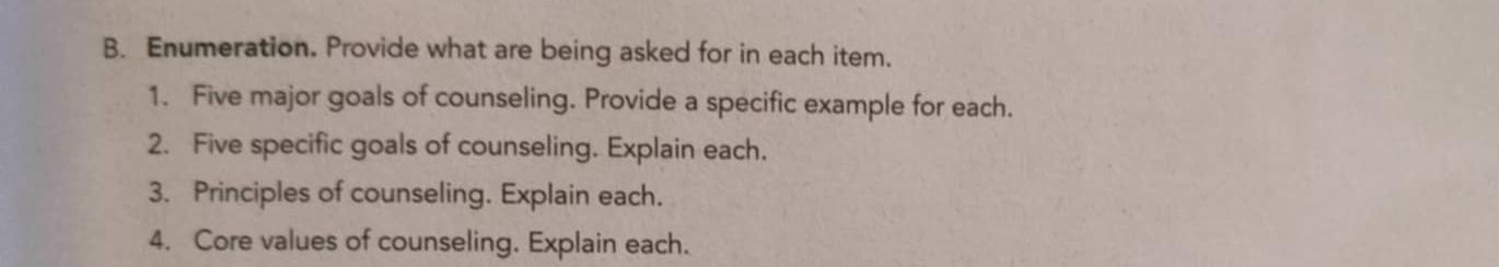 Enumeration. Provide what are being asked for in each item. 
1. Five major goals of counseling. Provide a specific example for each. 
2. Five specific goals of counseling. Explain each. 
3. Principles of counseling. Explain each. 
4. Core values of counseling. Explain each.