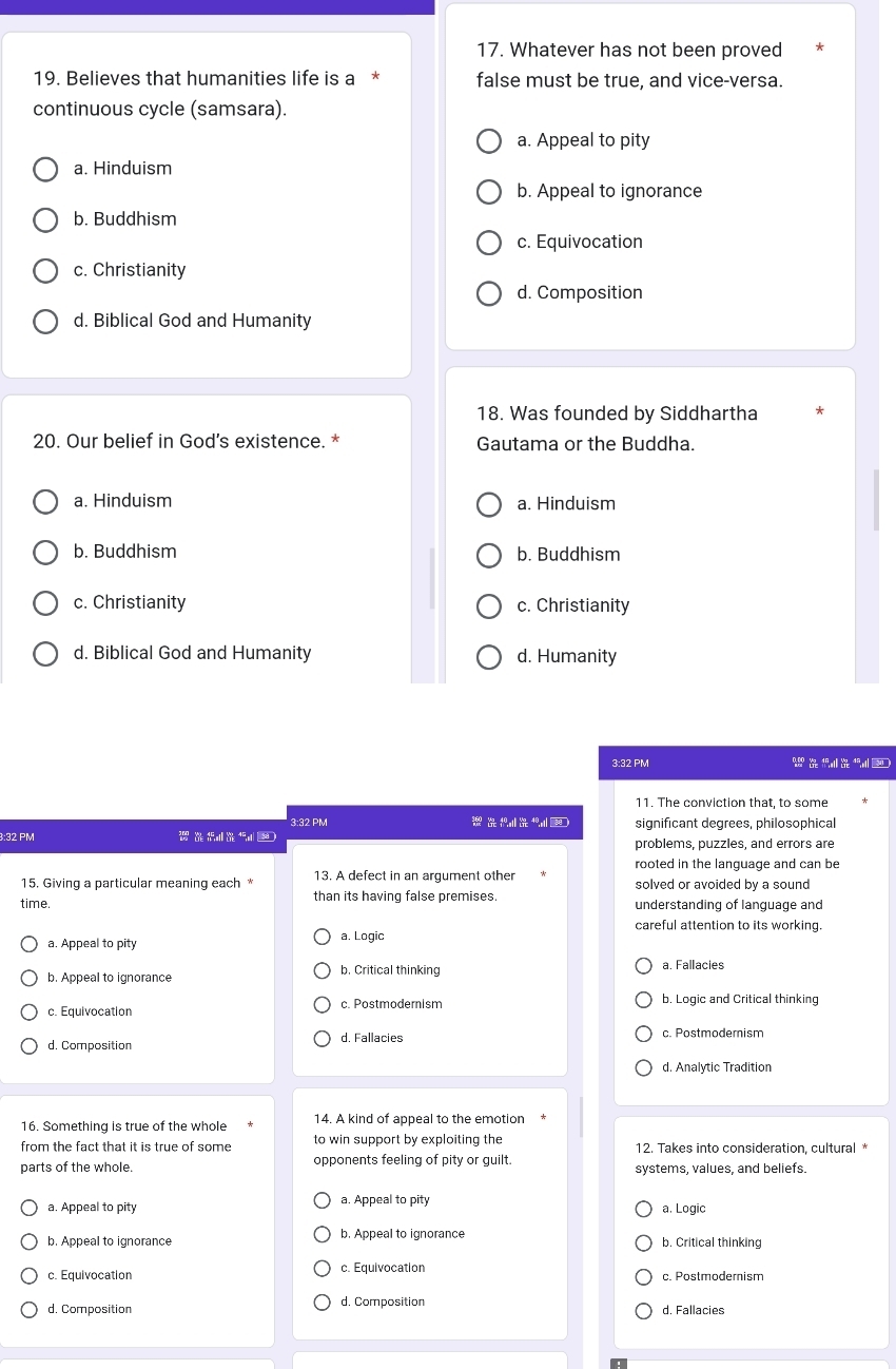 Whatever has not been proved
19. Believes that humanities life is a false must be true, and vice-versa.
continuous cycle (samsara).
a. Appeal to pity
a. Hinduism
b. Appeal to ignorance
b. Buddhism
c. Equivocation
c. Christianity
d. Composition
d. Biblical God and Humanity
18. Was founded by Siddhartha *
20. Our belief in God’s existence. * Gautama or the Buddha.
a. Hinduism a. Hinduism
b. Buddhism b. Buddhism
c. Christianity c. Christianity
d. Biblical God and Humanity d. Humanity
3:32 PM W 
11. The conviction that, to some
3:32 PM 
3:32 PM significant degrees, philosophical
problems, puzzles, and errors are
rooted in the language and can be
15. Giving a particular meaning each * 13. A defect in an argument other solved or avoided by a sound
time. than its having false premises. understanding of language and
careful attention to its working.
a. Appeal to pity a. Logic
b. Appeal to ignorance b. Critical thinking a. Fallacies
c. Equivocation c. Postmodernism b, Logic and Critical thinking
d. Composition d. Fallacies c. Postmodemism
d. Analytic Tradition
16. Something is true of the whole 14. A kind of appeal to the emotion
from the fact that it is true of some to win support by exploiting the 12. Takes into consideration, cultural *
parts of the whole. opponents feeling of pity or guilt. systems, values, and beliefs.
a. Appeal to pity a. Appeal to pity a. Logic
b. Appeal to ignorance b. Appeal to ignorance b. Critical thinking
c. Equivocation c. Equivocation c. Postmodernism
d. Composition d. Composition d. Fallacies