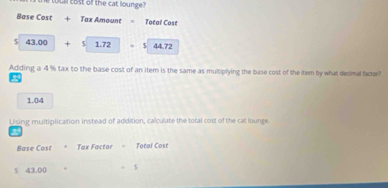 he total cost of the cat lounge?
Base Cost + Tax Amount = Total Cost
$ 43.00 □  + □ S 1.72=$44.72
Adding a 4 % tax to the base cost of an item is the same as multiplying the base cost of the item by what decimal factor?
2
1.04
Using multiplication instead of addition, calculate the total cost of the cat lounge.
2
Base Cost Tax Factor = Total Cost
$ 43,00 * $