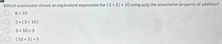 Which expression shows an equivalent expression for (5+3)+10 using only the associative property of addition?
8+10
5+(3+10)
5+10+3
(10+3)+5