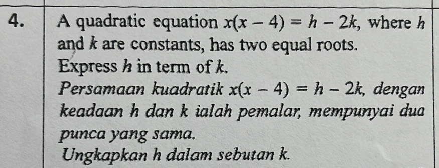 A quadratic equation x(x-4)=h-2k , where h
and k are constants, has two equal roots. 
Express h in term of k. 
Persamaan kuadratik x(x-4)=h-2k , dengan 
keadaan h dan k ialah pemalar, mempunyai dua 
punca yang sama. 
Ungkapkan h dalam sebutan k.