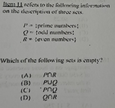 Item 11 refers to the following information
on the description of three sets.
P= prime numbers
Q= odd numbers
R= even numbers
Which of the following sets is empty?
(A) P∩ R
(B) P∪ Q
(C) “ P∩ Q
(D) Q∩ R