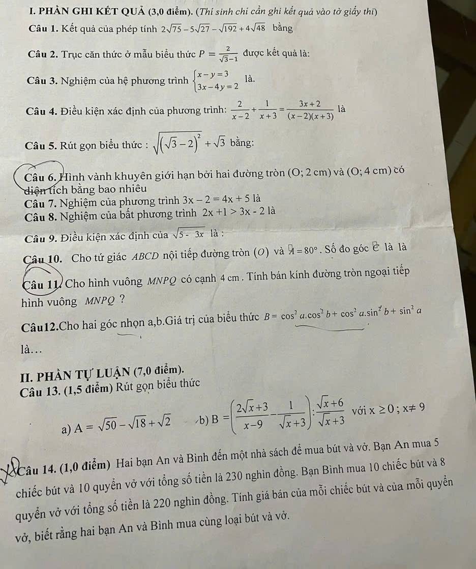 PHÀN GHI KÉT QUẢ (3,0 điểm). (Thí sinh chi cần ghi kết quả vào tờ giấy thi)
Câu 1. Kết quả của phép tính 2sqrt(75)-5sqrt(27)-sqrt(192)+4sqrt(48) bằng
Câu 2. Trục căn thức ở mẫu biểu thức P= 2/sqrt(3)-1  được kết quả là:
Câu 3. Nghiệm của hệ phương trình beginarrayl x-y=3 3x-4y=2endarray. là.
Câu 4. Điều kiện xác định của phương trình:  2/x-2 + 1/x+3 = (3x+2)/(x-2)(x+3)  là
Câu 5. Rút gọn biểu thức : sqrt((sqrt 3)-2)^2+sqrt(3) bằng:
Câu 6. Hình vành khuyên giới hạn bởi hai đường tròn (0;2cm) ) và (0;4cm) có
diện tích bằng bao nhiêu
Câu 7. Nghiệm của phương trình 3x-2=4x+5la
Câu 8. Nghiệm của bất phương trình 2x+1>3x-2 là
Câu 9. Điều kiện xác định của sqrt(5-3x) là :
Câu 10. Cho tứ giác ABCD nội tiếp đường tròn (O) và A=80°. Số đo góc c là là
Câu 11 Cho hình vuông MNPQ có cạnh 4 cm . Tính bán kính đường tròn ngoại tiếp
hình vuông MNPQ ?
Câu12.Cho hai góc nhọn a,b.Giá trị của biểu thức B=cos^2a.cos^2b+cos^2a.sin^2b+sin^2a
là...
II. PHÀN Tự LUậN (7,0 điểm).
Câu 13. (1,5 điểm) Rút gọn biểu thức
a) A=sqrt(50)-sqrt(18)+sqrt(2) /b) B=( (2sqrt(x)+3)/x-9 - 1/sqrt(x)+3 ): (sqrt(x)+6)/sqrt(x)+3  với x≥ 0;x!= 9
1 Câu 14. (1,0 điểm) Hai bạn An và Bình đến một nhà sách để mua bút và vở. Bạn An mua 5
chiếc bút và 10 quyển vở với tổng số tiền là 230 nghìn đồng. Bạn Bình mua 10 chiếc bút và 8
quyển vở với tổng số tiền là 220 nghìn đồng. Tính giá bán của mỗi chiếc bút và của mỗi quyển
vở, biết rằng hai bạn An và Bình mua cùng loại bút và vở.