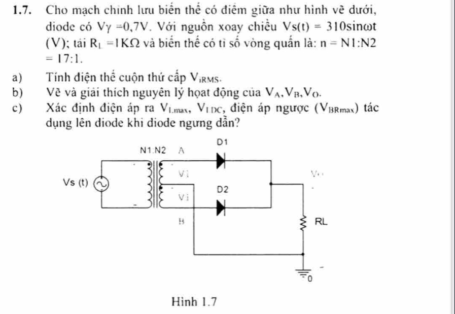 Cho mạch chính lưu biển thể có điểm giữa như hình về dưới,
diode có Vgamma =0,7V *. Với nguồn xoay chiều Vs(t)=310 sinωt
(V); tái R_1=1KOmega và biển thế có tỉ số vòng quấn là: n=N1:N2
=17:1.
a) Tính điện thể cuộn thứ cấp V_iRMS
b) Về và giải thích nguyên lý họat động của V_A,V_B,V_O.
c) Xác định điện áp ra V_Lmax,V_IDC , điện áp ngược ( 1 /BRmax) tác
dụng lên diode khi diode ngưng dẫn?
Hình 1.7